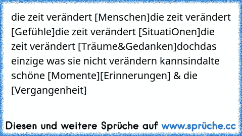 die zeit verändert [ Menschen ]
die zeit verändert [ Gefühle ]
die zeit verändert [SituatiOnen ]
die zeit verändert [ Träume & Gedanken ]
doch
das einzige was sie nicht verändern kann
sind
alte schöne [ Momente ]
[ Erinnerungen ] & die [ Vergangenheit ]